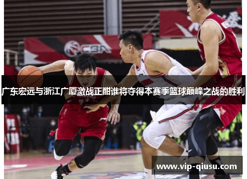广东宏远与浙江广厦激战正酣谁将夺得本赛季篮球巅峰之战的胜利